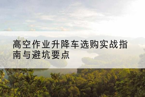六枝特升降车怎么选-高空作业升降车选购实战指南与避坑要点