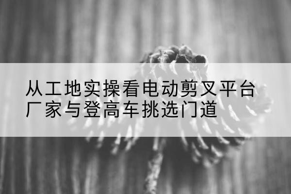 六枝特电动剪叉升降平台厂家-从工地实操看电动剪叉平台厂家与登高车挑选门道