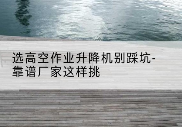 六枝特剪叉式升降机厂家-选高空作业升降机别踩坑-靠谱厂家这样挑