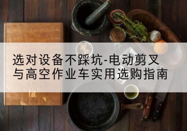六枝特电动剪叉升降平台怎么选-选对设备不踩坑-电动剪叉与高空作业车实用选购指南
