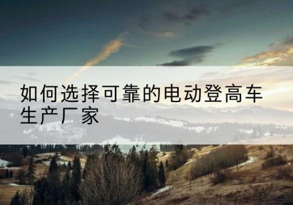 六枝特电动登高车厂家-如何选择可靠的电动登高车生产厂家