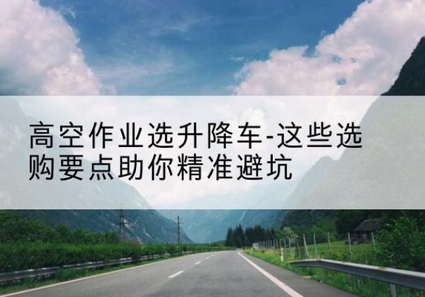 六枝特升降车厂家-高空作业选升降车-这些选购要点助你*避坑