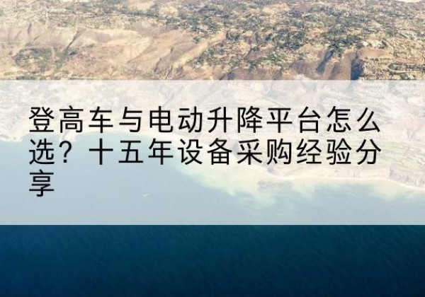 六枝特登高车厂家厂家-登高车与电动升降平台怎么选？十五年设备采购经验分享