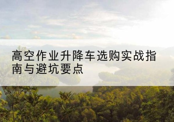 六枝特升降车怎么选-高空作业升降车选购实战指南与避坑要点