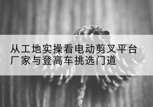 六枝特电动剪叉升降平台厂家-从工地实操看电动剪叉平台厂家与登高车挑选门道